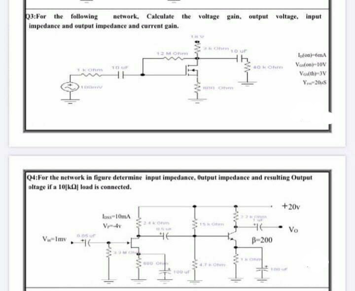 03:For the following
impedance and output impedance and current gain.
network, Calculate the voltage gain, output voltage, input
12M Onm
lofon)-6mA
Vaston)-10V
10 uF
40kOhm
TKonm
HH
Voslth-3V
Yw-20S
nn onm
04:For the network in figure determine input impedance, Output impedance and resulting Output
oltage if a 10[kOj load is connected.
+20v
Ioss-10mA
Vydv
24konm
1SH Oen
Vo
005 ur
Vi-Imv
B-200
4. Ohm
100 uf
