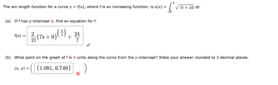 The arc length function for a curve y = f(x), where f is an increasing function, is s(x) =
(a) If f has y-intercept 6, find an equation for f.
f(x)=
2
(7x+9) (½³) 24
(7x+9
+
7
7t + 10 dt.
(b) What point on the graph of f is 4 units along the curve from the y-intercept? State your answer rounded to 3 decimal places.
(x, y)
= ((1.081, 6.748)