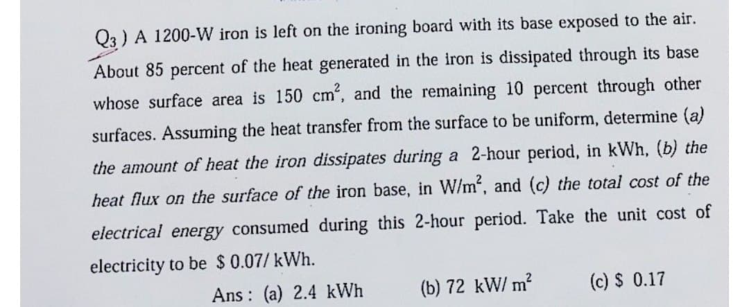 Q3) A 1200-W iron is left on the ironing board with its base exposed to the air.
About 85 percent of the heat generated in the iron is dissipated through its base
whose surface area is 150 cm², and the remaining 10 percent through other
surfaces. Assuming the heat transfer from the surface to be uniform, determine (a)
the amount of heat the iron dissipates during a 2-hour period, in kWh, (b) the
heat flux on the surface of the iron base, in W/m², and (c) the total cost of the
electrical energy consumed during this 2-hour period. Take the unit cost of
electricity to be $ 0.07/kWh.
Ans: (a) 2.4 kWh
(b) 72 kW/ m²
(c) $ 0.17