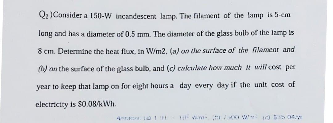Q2) Consider a 150-W incandescent lamp. The filament of the lamp is 5-cm
long and has a diameter of 0.5 mm. The diameter of the glass bulb of the lamp is
8 cm. Determine the heat flux, in W/m2, (a) on the surface of the filament and
(b) on the surface of the glass bulb, and (c) calculate how much it will cost per
year to keep that lamp on for eight hours a day every day if the unit cost of
electricity is $0.08/kWh.
Answers. (4) 191 10€ W/m, ()/500 W/m² (c) $35 04/T
