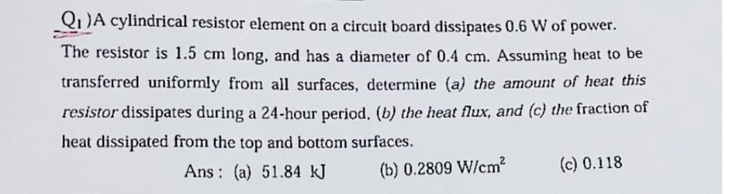 Q₁ )A cylindrical resistor element on a circuit board dissipates 0.6 W of power.
The resistor is 1.5 cm long, and has a diameter of 0.4 cm. Assuming heat to be
transferred uniformly from all surfaces, determine (a) the amount of heat this
resistor dissipates during a 24-hour period, (b) the heat flux, and (c) the fraction of
heat dissipated from the top and bottom surfaces.
Ans: (a) 51.84 kJ
(b) 0.2809 W/cm²
(c) 0.118