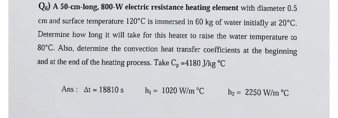 Q6) A 50-cm-long, 800-W electric resistance heating element with diameter 0.5
cm and surface temperature 120°C is immersed in 60 kg of water initially at 20°C.
Determine how long it will take for this heater to raise the water temperature to
80°C. Also, determine the convection heat transfer coefficients at the beginning
and at the end of the heating process. Take Cp =4180 J/kg °C
Ans: At 18810 s
h₁
=
1020 W/m °C
h₂= 2250 W/m °C