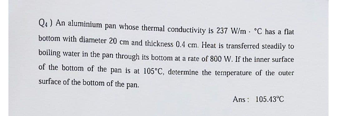 Q4 ) An aluminium pan whose thermal conductivity is 237 W/m - °C has a flat
bottom with diameter 20 cm and thickness 0.4 cm. Heat is transferred steadily to
boiling water in the pan through its bottom at a rate of 800 W. If the inner surface
of the bottom of the pan is at 105°C, determine the temperature of the outer
surface of the bottom of the pan.
Ans 105.43⁰°C