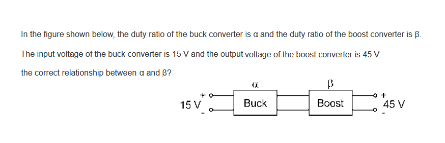In the figure shown below, the duty ratio of the buck converter is a and the duty ratio of the boost converter is B.
The input voltage of the buck converter is 15 V and the output voltage of the boost converter is 45 V.
the correct relationship between a and B?
+
15 V
a
Buck
B
Boost
45 V