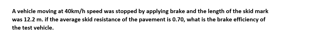 A vehicle moving at 40km/h speed was stopped by applying brake and the length of the skid mark
was 12.2 m. if the average skid resistance of the pavement is 0.70, what is the brake efficiency of
the test vehicle.