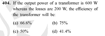 404. If the output power of a transformer is 600 W
whereas the losses are 200 W, the efficiency of
the transformer will be:
(a) 66.6%
(b) 75%
(c) 50%
(d) 41.4%