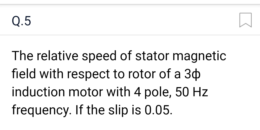 Q.5
The relative speed of stator magnetic
field with respect to rotor of a 30
induction motor with 4 pole, 50 Hz
frequency. If the slip is 0.05.