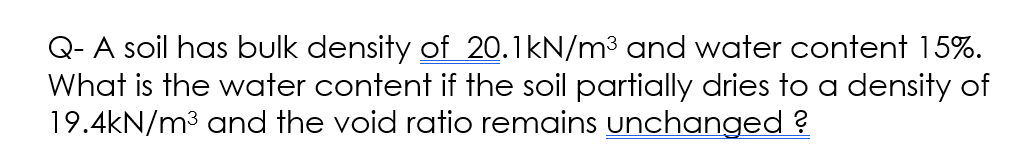 Q- A soil has bulk density of 20.1kN/m³ and water content 15%.
What is the water content if the soil partially dries to a density of
19.4kN/m³ and the void ratio remains unchanged?