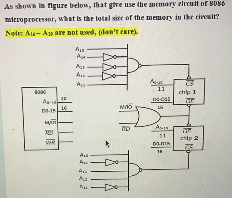 As shown in figure below, that give use the memory circuit of 8086
microprocessor, what is the total size of the memory in the circuit?
Note: A16- A19 are not used, (don't care).
A15
A34
A13
A12
A11
Ao-10
CS
11
8086
chip 1
20
Ao- 19
DO-D15
OE
M/IO
16
16
DO-15
M/IO
RD
Ao-10
RD
OE
11
chip 2
WR
DO-D15
CS
16
A15
A14
A13
A12
A11

