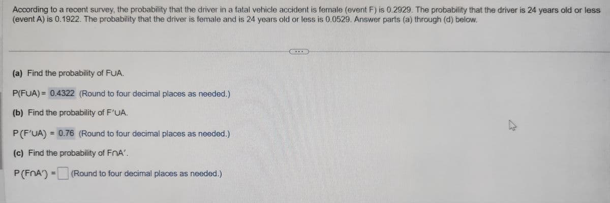 According to a recent survey, the probability that the driver in a fatal vehicle accident is female (event F) is 0.2929. The probability that the driver is 24 years old or less
(event A) is 0.1922. The probability that the driver is female and is 24 years old or less is 0.0529. Answer parts (a) through (d) below.
(a) Find the probability of FUA.
P(FUA) = 0.4322 (Round to four decimal places as needed.)
(b) Find the probability of F'UA.
P (F'UA) = 0.76 (Round to four decimal places as needed.)
(c) Find the probability of FnA'.
P (FnA') = (Round to four decimal places as needed.)
...
▶