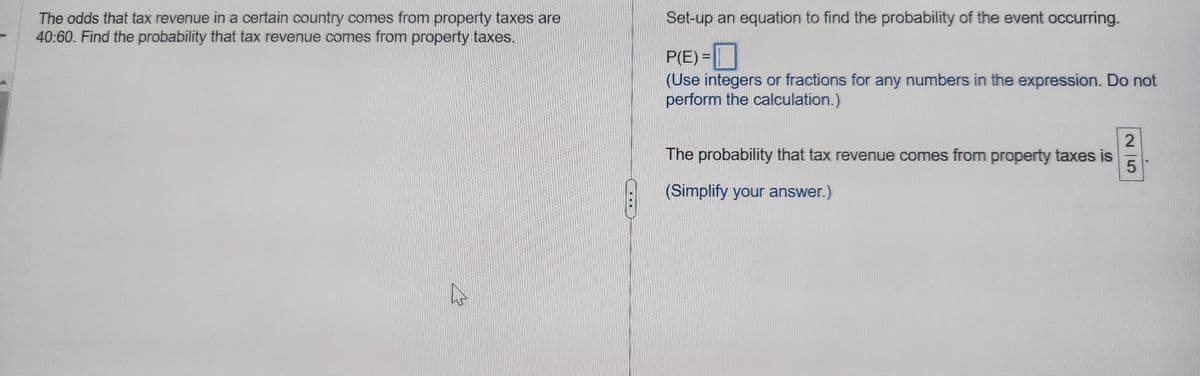 The odds that tax revenue in a certain country comes from property taxes are
40:60. Find the probability that tax revenue comes from property taxes.
2
Set-up an equation to find the probability of the event occurring.
P(E)=
(Use integers or fractions for any numbers in the expression. Do not
perform the calculation.)
The probability that tax revenue comes from property taxes is
(Simplify your answer.)
25
