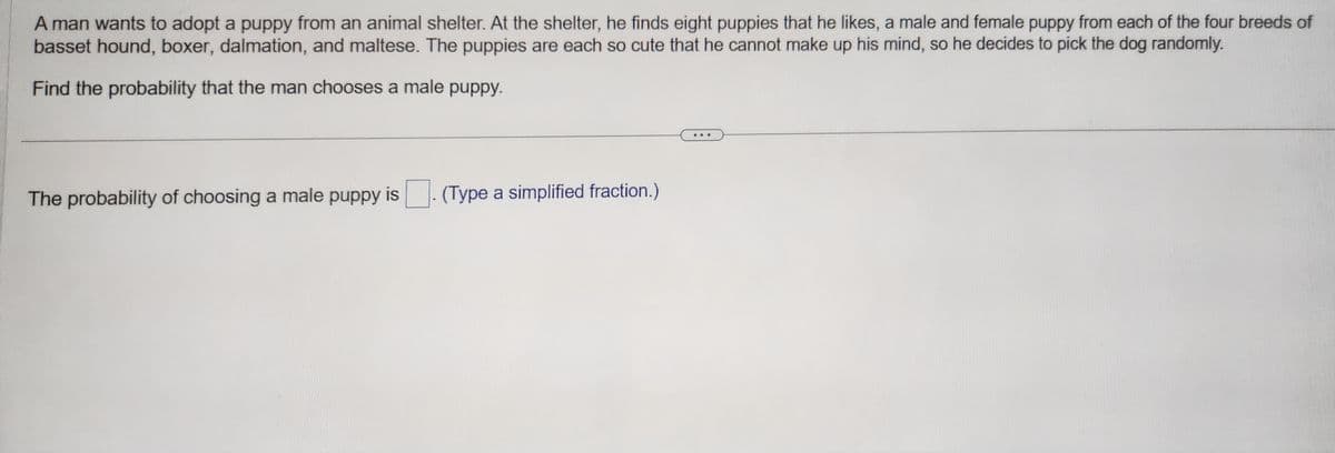 A man wants to adopt a puppy from an animal shelter. At the shelter, he finds eight puppies that he likes, a male and female puppy from each of the four breeds of
basset hound, boxer, dalmation, and maltese. The puppies are each so cute that he cannot make up his mind, so he decides to pick the dog randomly.
Find the probability that the man chooses a male puppy.
The probability of choosing a male puppy is
(Type a simplified fraction.)