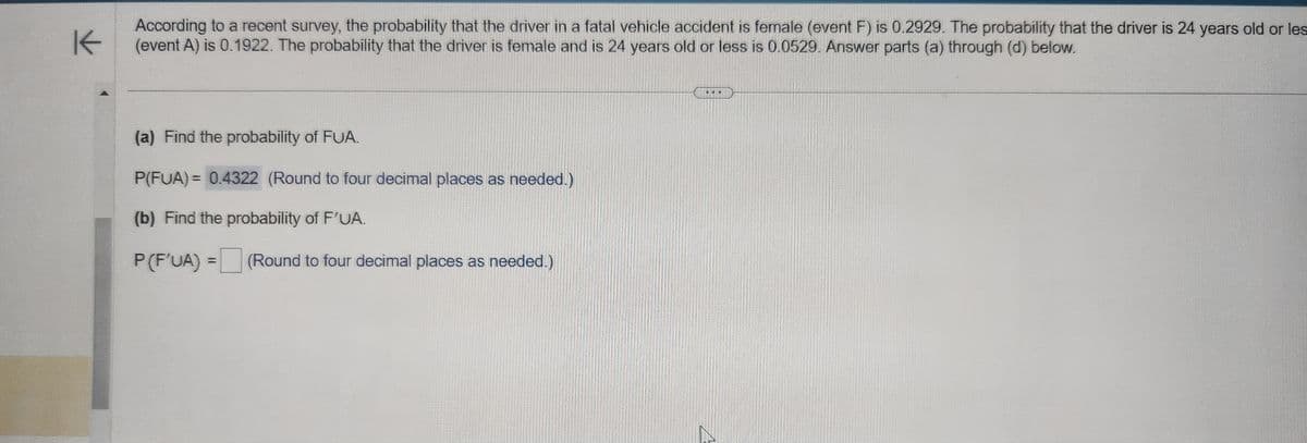 K
According to a recent survey, the probability that the driver in a fatal vehicle accident is female (event F) is 0.2929. The probability that the driver is 24 years old or les
(event A) is 0.1922. The probability that the driver is female and is 24 years old or less is 0.0529. Answer parts (a) through (d) below.
(a) Find the probability of FUA.
P(FUA) = 0.4322 (Round to four decimal places as needed.)
(b) Find the probability of F'UA.
P (F'UA) =
(Round to four decimal places as needed.)
...