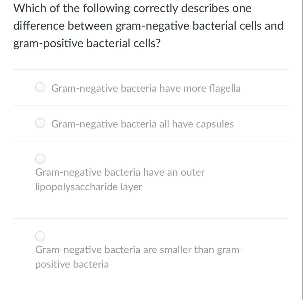 Which of the following correctly describes one
difference between gram-negative bacterial cells and
gram-positive bacterial cells?
Gram-negative bacteria have more flagella
Gram-negative bacteria all have capsules
Gram-negative bacteria have an outer
lipopolysaccharide layer
Gram-negative bacteria are smaller than gram-
positive bacteria

