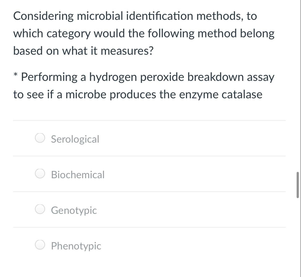 Considering microbial identification methods, to
which category would the following method belong
based on what it measures?
* Performing a hydrogen peroxide breakdown assay
to see if a microbe produces the enzyme catalase
Serological
O Biochemical
Genotypic
Phenotypic
