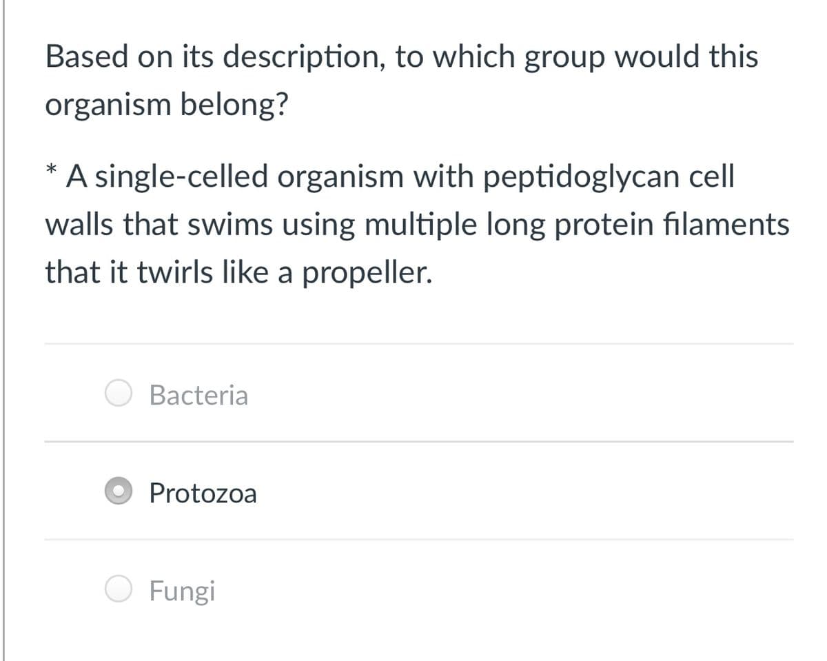 Based on its description, to which group would this
organism belong?
A single-celled organism with peptidoglycan cell
walls that swims using multiple long protein filaments
that it twirls like a propeller.
Bacteria
Protozoa
Fungi
