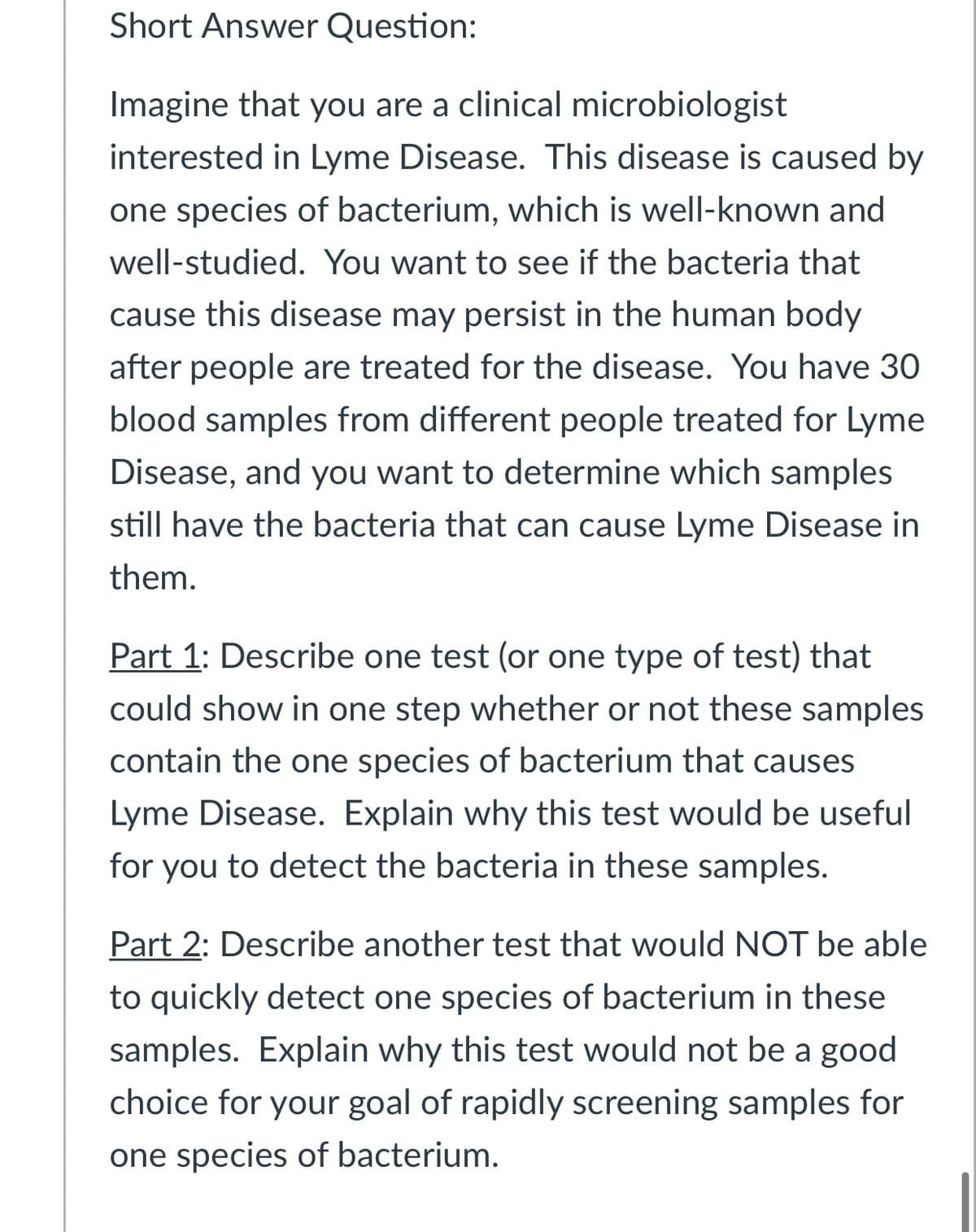 Short Answer Question:
Imagine that you are a clinical microbiologist
interested in Lyme Disease. This disease is caused by
one species of bacterium, which is well-known and
well-studied. You want to see if the bacteria that
cause this disease may persist in the human body
after people are treated for the disease. You have 30
blood samples from different people treated for Lyme
Disease, and you want to determine which samples
still have the bacteria that can cause Lyme Disease in
them.
Part 1: Describe one test (or one type of test) that
could show in one step whether or not these samples
contain the one species of bacterium that causes
Lyme Disease. Explain why this test would be useful
for you to detect the bacteria in these samples.
Part 2: Describe another test that would NOT be able
to quickly detect one species of bacterium in these
samples. Explain why this test would not be a good
choice for your goal of rapidly screening samples for
one species of bacterium.
