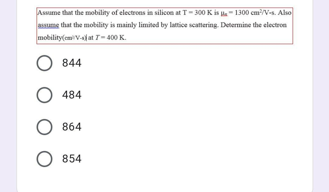 Assume that the mobility of electrons in silicon at T = 300 K is un 1300 cm²/V-s. Also
assume that the mobility is mainly limited by lattice scattering. Determine the electron
mobility(cm²/V-s) at T = 400 K.
844
484
864
854