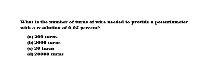 What is the number of turns of wire needed to provide a potentiometer
with a resolution of 0.05 percent?
(a) 200 turns
(b) 2000 turns
(c) 20 turns
(d) 20000 turns