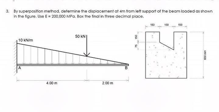 3. By superposition method, determine the displacement at 4m from left support of the beam loaded as shown
in the figure. Use E = 200,000 MPa. Box the final in three decimal place.
10 kN/m
4.00 m
50 KN
2.00 m
150
150
150
150
650 mm