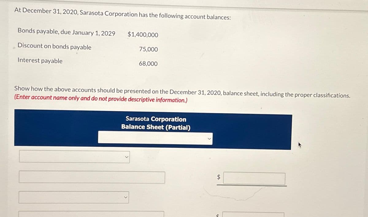 At December 31, 2020, Sarasota Corporation has the following account balances:
Bonds payable, due January 1, 2029
Discount on bonds payable
Interest payable
$1,400,000
75,000
68,000
Show how the above accounts should be presented on the December 31, 2020, balance sheet, including the proper classifications.
(Enter account name only and do not provide descriptive information.)
Sarasota Corporation
Balance Sheet (Partial)
LA
$