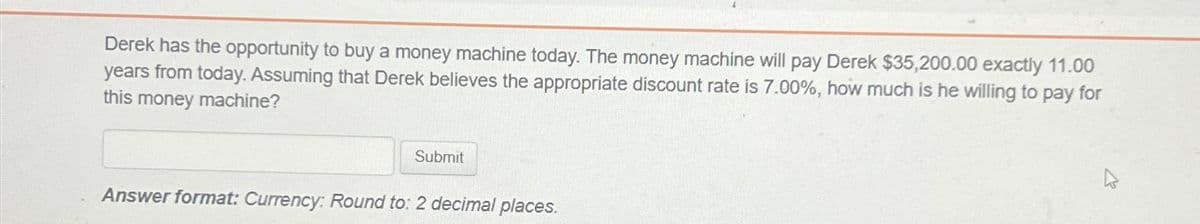 Derek has the opportunity to buy a money machine today. The money machine will pay Derek $35,200.00 exactly 11.00
years from today. Assuming that Derek believes the appropriate discount rate is 7.00%, how much is he willing to pay for
this money machine?
Submit
Answer format: Currency: Round to: 2 decimal places.