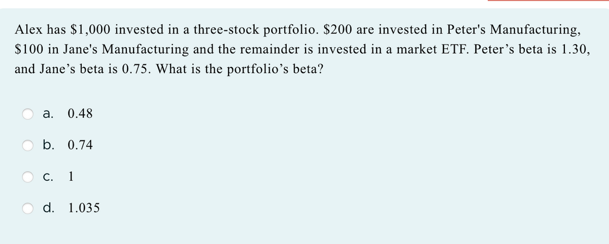 Alex has $1,000 invested in a three-stock portfolio. $200 are invested in Peter's Manufacturing,
$100 in Jane's Manufacturing and the remainder is invested in a market ETF. Peter's beta is 1.30,
and Jane's beta is 0.75. What is the portfolio's beta?
a. 0.48
b. 0.74
C. 1
d. 1.035