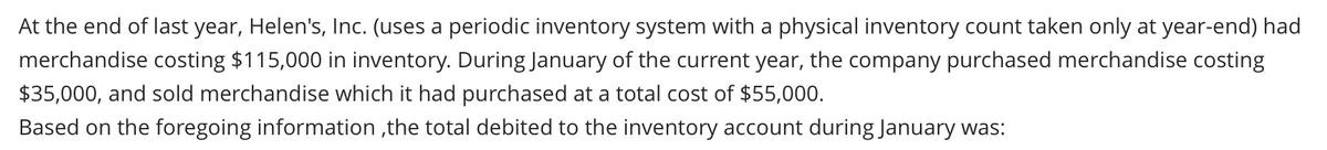 At the end of last year, Helen's, Inc. (uses a periodic inventory system with a physical inventory count taken only at year-end) had
merchandise costing $115,000 in inventory. During January of the current year, the company purchased merchandise costing
$35,000, and sold merchandise which it had purchased at a total cost of $55,000.
Based on the foregoing information,the total debited to the inventory account during January was: