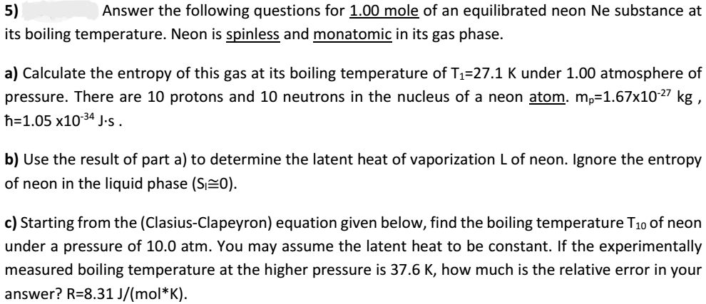5)
Answer the following questions for 1.00 mole of an equilibrated neon Ne substance at
its boiling temperature. Neon is spinless and monatomic in its gas phase.
a) Calculate the entropy of this gas at its boiling temperature of T₁=27.1 K under 1.00 atmosphere of
pressure. There are 10 protons and 10 neutrons in the nucleus of a neon atom. mp=1.67x10-27 kg,
h=1.05 x10-³4 J.S.
b) Use the result of part a) to determine the latent heat of vaporization L of neon. Ignore the entropy
of neon in the liquid phase (S0).
c) Starting from the (Clasius-Clapeyron) equation given below, find the boiling temperature T₁0 of neon
under a pressure of 10.0 atm. You may assume the latent heat to be constant. If the experimentally
measured boiling temperature at the higher pressure is 37.6 K, how much is the relative error in your
answer? R=8.31 J/(mol*K).
