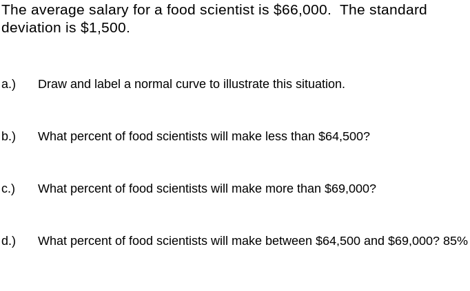 The average salary for a food scientist is $66,000. The standard
deviation is $1,500.
а.)
Draw and label a normal curve to illustrate this situation.
b.)
What percent of food scientists will make less than $64,500?
с.)
What percent of food scientists will make more than $69,000?
d.)
What percent of food scientists will make between $64,500 and $69,000? 85%
