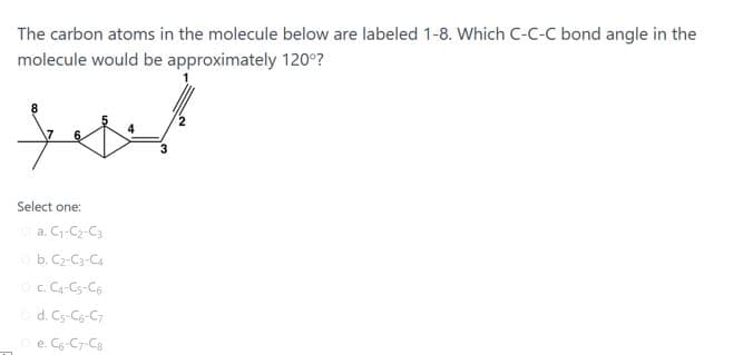 The carbon atoms in the molecule below are labeled 1-8. Which C-C-C bond angle in the
molecule would be approximately 120°?
Select one:
a. C-C2-C3
b. C2-C3-Ca
c. C-Cs-C6
d. Cs-Cg-C7
e. C-C7-Ca

