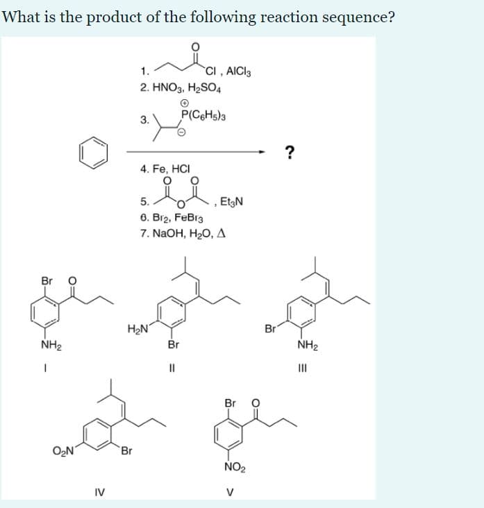 What is the product of the following reaction sequence?
1.
CI , AICI3
2. HNO3, H2SO4
P(C6H5)3
3.
?
4. Fe, HCI
5.
EtgN
6. Br2, FeBr3
7. NaOH, H20, д
Br
H2N
Br
Br
NH2
NH2
II
II
Br O
O2N
Br
NO2
IV
V
