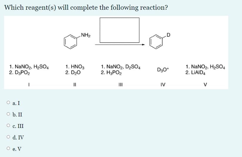 Which reagent(s) will complete the following reaction?
NH2
1. NaNO2, H2S04
2. D3PO2
1. HNO3
2. D20
1. NaNO2, D2SO4
2. H3PO2
1. NaNO2, H2SO4
2. LIAID4
D30*
II
II
IV
V
O a. I
O b. II
О с. Ш
O d. IV
О е. V
