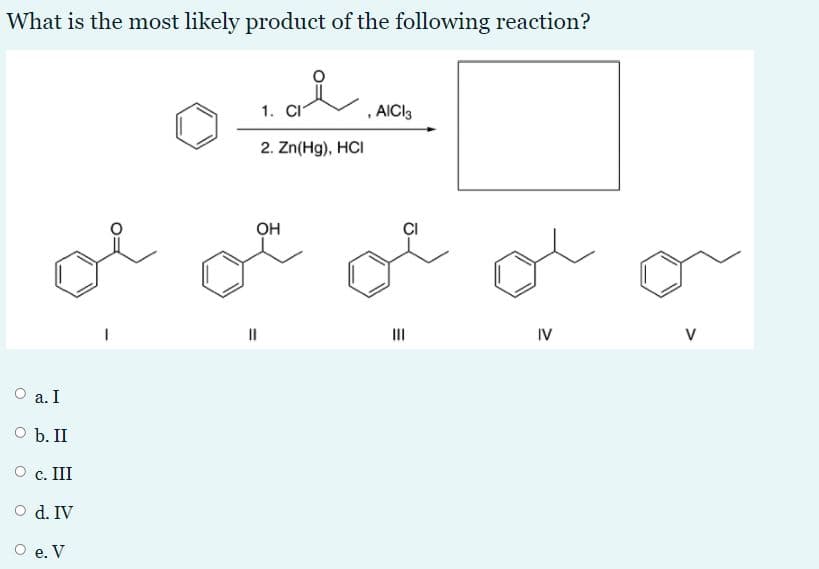 What is the most likely product of the following reaction?
1. CI
, AICI3
2. Zn(Hg), HCI
l o o o or
он
II
IV
V
a. I
O b. II
с. II
O d. IV
е. V

