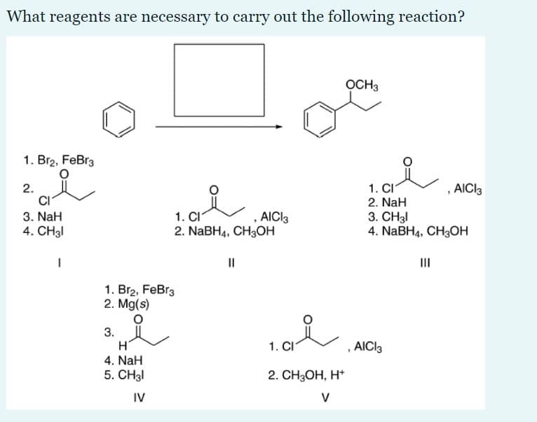 What reagents are necessary to carry out the following reaction?
OCH3
1. Br2, FeBr3
, AICI3
1. CI
2. NaH
3. CH3I
4. NaBHa, CH3ОН
2.
1. CI
2. NaBH4, CH3ОН
3. NaH
AICI3
4. CH31
II
II
1. Br2, FeBr3
2. Mg(s)
3.
H
4. NaH
5. CH3I
1. CI
AICI3
2. CH3ОН, Н*
IV
V
