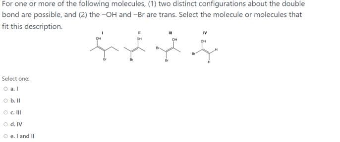 For one or more of the following molecules, (1) two distinct configurations about the double
bond are possible, and (2) the -OH and -Br are trans. Select the molecule or molecules that
fit this description.
он
он
Select one:
O a. l
O b. II
O c. II
O d. IV
O e. I and II
