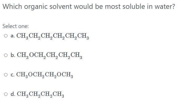 Which organic solvent would be most soluble in water?
Select one:
O a. CH,CH, CH,CH,CH, CH,
o b. CH, OCH, CH, CH, CH,
o c. CH;OCH, CH,OCH,
o d. CH,CH,CH,CH,
