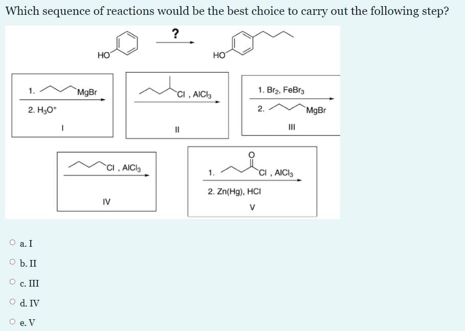 Which sequence of reactions would be the best choice to carry out the following step?
?
HO
HO
1.
MgBr
CI, AICI3
1. Br2, FeBr3
2. H30*
2.
`MgBr
II
II
CI, AICI3
CI , AICI3
1.
2. Zn(Hg), HCI
IV
V
а. I
O b. II
c. III
O d. IV
О е. V
