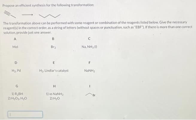 Propose an efficient synthesis for the following transformation:
The transformation above can be performed with some reagent or combination of the reagents listed below.Give the necessary
reagent(s) in the correct order, as a string of letters (without spaces or punctuation, such as "EBF"). If there is more than one correct
solution, provide just one answer.
A
Mel
Br2
Na, NH3 ()
D
H, Pd
H2. Lindlar's catalyst
NaNH2
1) R2BH
1) xs NANH2
2) H20
Br
2) H,O2. H20
