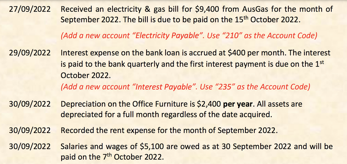 27/09/2022
Received an electricity & gas bill for $9,400 from AusGas for the month of
September 2022. The bill is due to be paid on the 15th October 2022.
(Add a new account "Electricity Payable". Use "210" as the Account Code)
29/09/2022 Interest expense on the bank loan is accrued at $400 per month. The interest
is paid to the bank quarterly and the first interest payment is due on the 1st
October 2022.
(Add a new account "Interest Payable". Use "235" as the Account Code)
30/09/2022 Depreciation on the Office Furniture is $2,400 per year. All assets are
depreciated for a full month regardless of the date acquired.
30/09/2022 Recorded the rent expense for the month of September 2022.
30/09/2022 Salaries and wages of $5,100 are owed as at 30 September 2022 and will be
paid on the 7th October 2022.