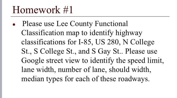 Homework #1
Please use Lee County Functional
Classification map to identify highway
classifications for I-85, US 280, N College
St., S College St., and S Gay St.. Please use
Google street view to identify the speed limit,
lane width, number of lane, should width,
median types for each of these roadways.
