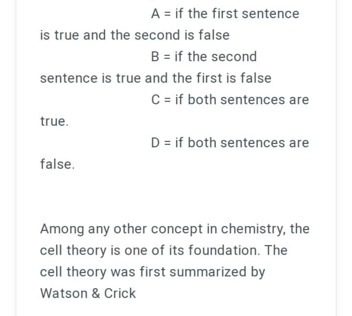 A = if the first sentence
is true and the second is false
B = if the second
sentence is true and the first is false
C = if both sentences are
true.
D = if both sentences are
false.
Among any other concept in chemistry, the
cell theory is one of its foundation. The
cell theory was first summarized by
Watson & Crick