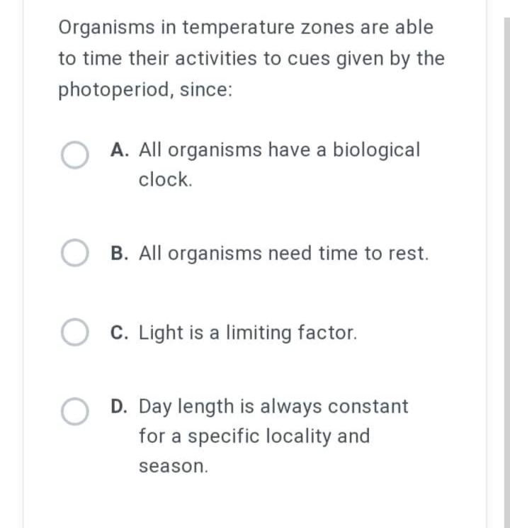 Organisms in temperature zones are able
to time their activities to cues given by the
photoperiod, since:
O A. All organisms have a biological
clock.
OB. All organisms need time to rest.
C. Light is a limiting factor.
OD. Day length is always constant
for a specific locality and
season.