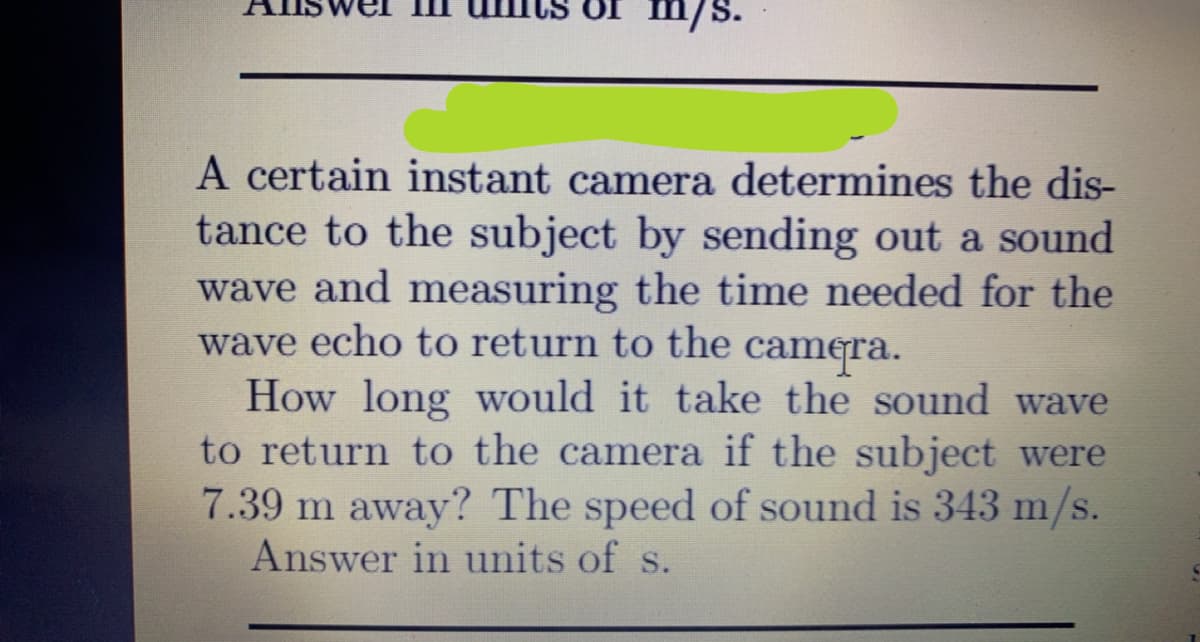 Uf m/s.
A certain instant camera determines the dis-
tance to the subject by sending out a sound
wave and measuring the time needed for the
wave echo to return to the camera.
How long would it take the sound wave
to return to the camera if the subject were
7.39 m away? The speed of sound is 343 m/s.
Answer in units of s.
