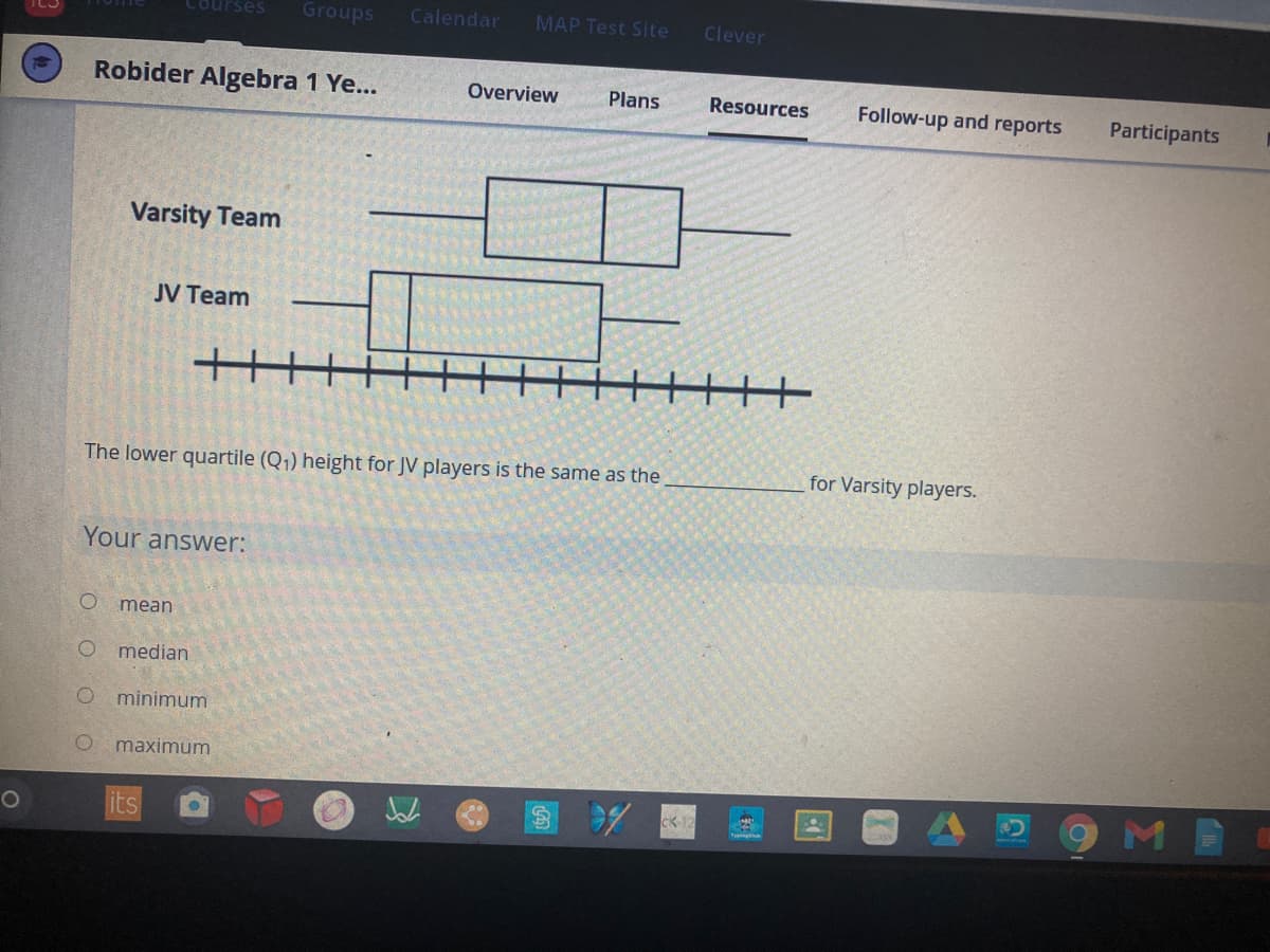 Courses
Groups
Calendar
MAP Test Site
Clever
Robider Algebra 1 Ye...
Overview
Plans
Resources
Follow-up and reports
Participants
Varsity Team
JV Team
The lower quartile (Q1) height for JV players is the same as the
for Varsity players.
Your answer:
mean
O median
minimum
maximum
its
CK 1
