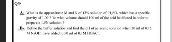 Q3/
A- What is the approximate M and N of 13% solution of H,SO, which has a specific
gravity of 1.09 ? To what volume should 100 ml of the acid be diluted in order to
prepare a 1.5N solution ?
B- Define the buffer solution and find the pH of an acetic solution when 30 ml of 0.15
M NAOH have added to 50 ml of 0.IM HOAC.
