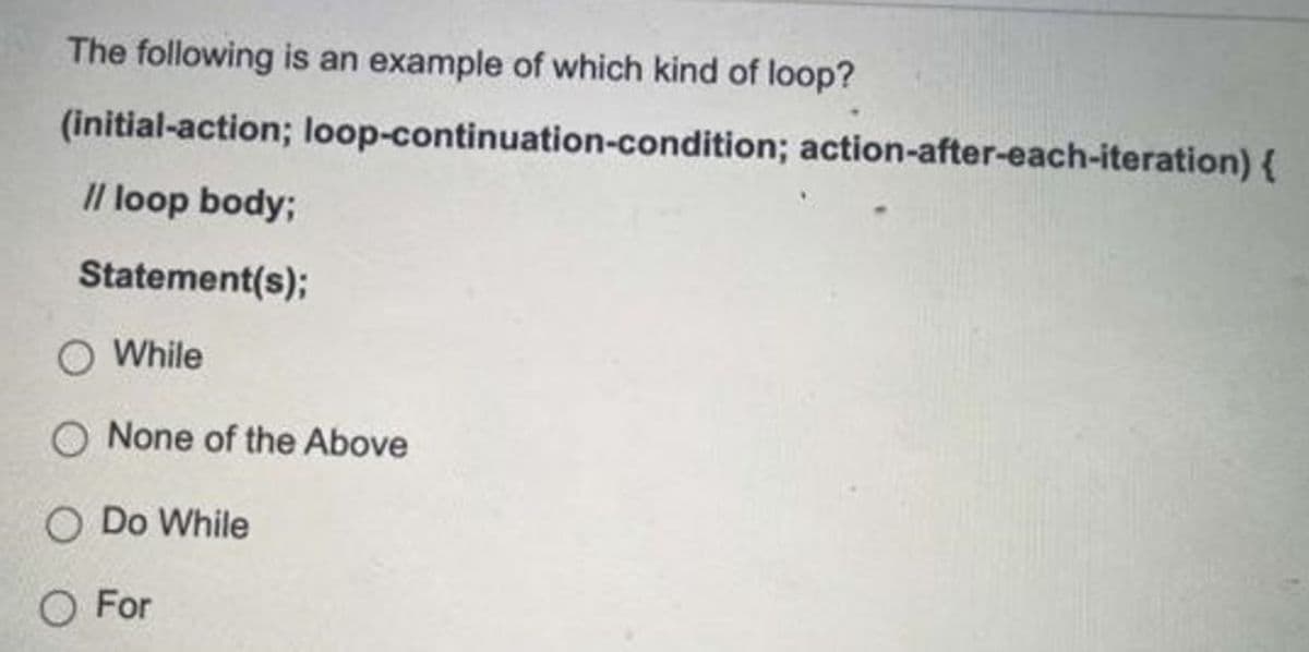 The following is an example of which kind of loop?
(initial-action; loop-continuation-condition; action-after-each-iteration) {
I/ loop body;
Statement(s);
O While
O None of the Above
O Do While
O For
