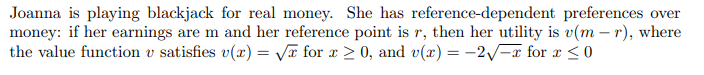 Joanna is playing blackjack for real money. She has reference-dependent preferences over
money: if her earnings are m and her reference point is r, then her utility is v(mr), where
the value function v satisfies v(x)=√x for x ≥ 0, and v(x) = -2√x for x ≤ 0
