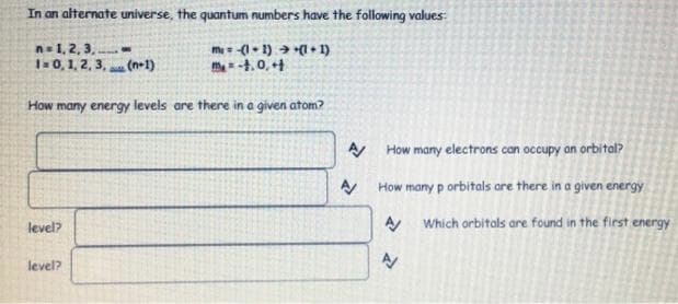 In an alternate universe, the quantum numbers have the following values:
n= 1, 2, 3, -
1= 0, 1, 2, 3, (n-1)
mi = -(1 • 1) (1 • 1)
m4.0, +4
How many energy levels are there in a given atom?
How many electrons can occupy an orbital?
How many p orbitals are there in a given energy
A Which orbitals are found in the first energy
level?
level?
