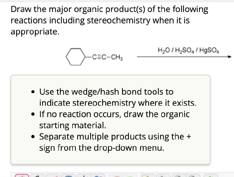 Draw the major organic product(s) of the following
reactions including stereochemistry when it is
appropriate.
✓
CEC-CH3
H₂O/H2SO4/HgSO4
• Use the wedge/hash bond tools to
indicate stereochemistry where it exists.
• If no reaction occurs, draw the organic
starting material.
• Separate multiple products using the +
sign from the drop-down menu.